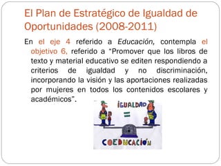 El Plan de Estratégico de Igualdad de
Oportunidades (2008-2011)
En el eje 4 referido a Educación, contempla el
  objetivo 6, referido a “Promover que los libros de
  texto y material educativo se editen respondiendo a
  criterios de igualdad y no discriminación,
  incorporando la visión y las aportaciones realizadas
  por mujeres en todos los contenidos escolares y
  académicos”.
 