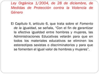 Ley Orgánica 1/2004, de 28 de diciembre, de
Medidas de Protección contra la Violencia de
Género

El Capítulo II, artículo 6, que trata sobre el Fomento
  de la igualdad, se señala, “Con el fin de garantizar
  la efectiva igualdad entre hombres y mujeres, las
  Administraciones Educativas velarán para que en
  todos los materiales educativos se eliminen los
  estereotipos sexistas o discriminatorios y para que
  se fomenten el igual valor de hombres y mujeres”.
 