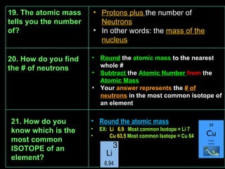 21. How do you know which is the most common ISOTOPE of an element? Round the atomic mass EX :  Li  6.9  Most common Isotope = Li 7 Cu 63.5  Most common Isotope = Cu 64 19. The atomic mass tells you the number of? Protons plus  the number of  Neutrons In other words: the  mass of the nucleus Round   the  atomic mass  to the nearest whole # Subtract  the  Atomic Number  from  the  Atomic Mass Your  answer represents  the  # of neutrons  in the most common isotope of an element 20. How do you find the # of neutrons 