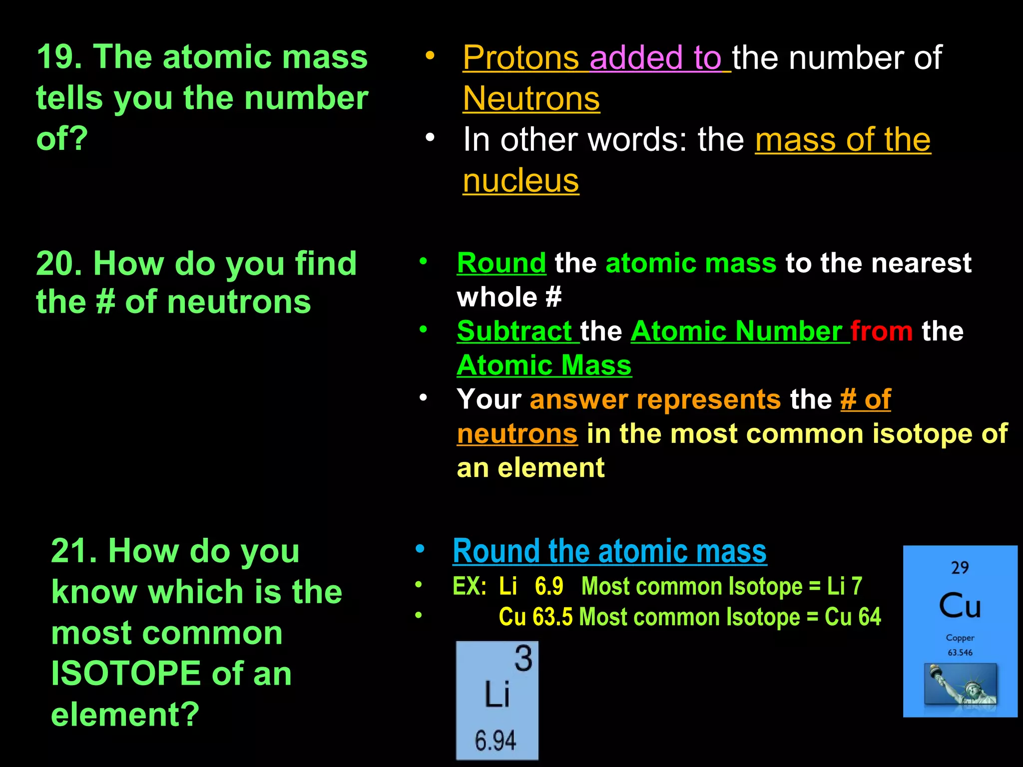 19. The atomic mass        • Protons added to the number of
tells you the number         Neutrons
of?                        • In other words: the mass of the
                             nucleus

20. How do you find    •     Round the atomic mass to the nearest
the # of neutrons            whole #
                       •     Subtract the Atomic Number from the
                             Atomic Mass
                       •     Your answer represents the # of
                             neutrons in the most common isotope of
                             an element


21. How do you         • Round the atomic mass
know which is the      •    EX: Li 6.9 Most common Isotope = Li 7
                       •        Cu 63.5 Most common Isotope = Cu 64
most common
ISOTOPE of an
element?
 
