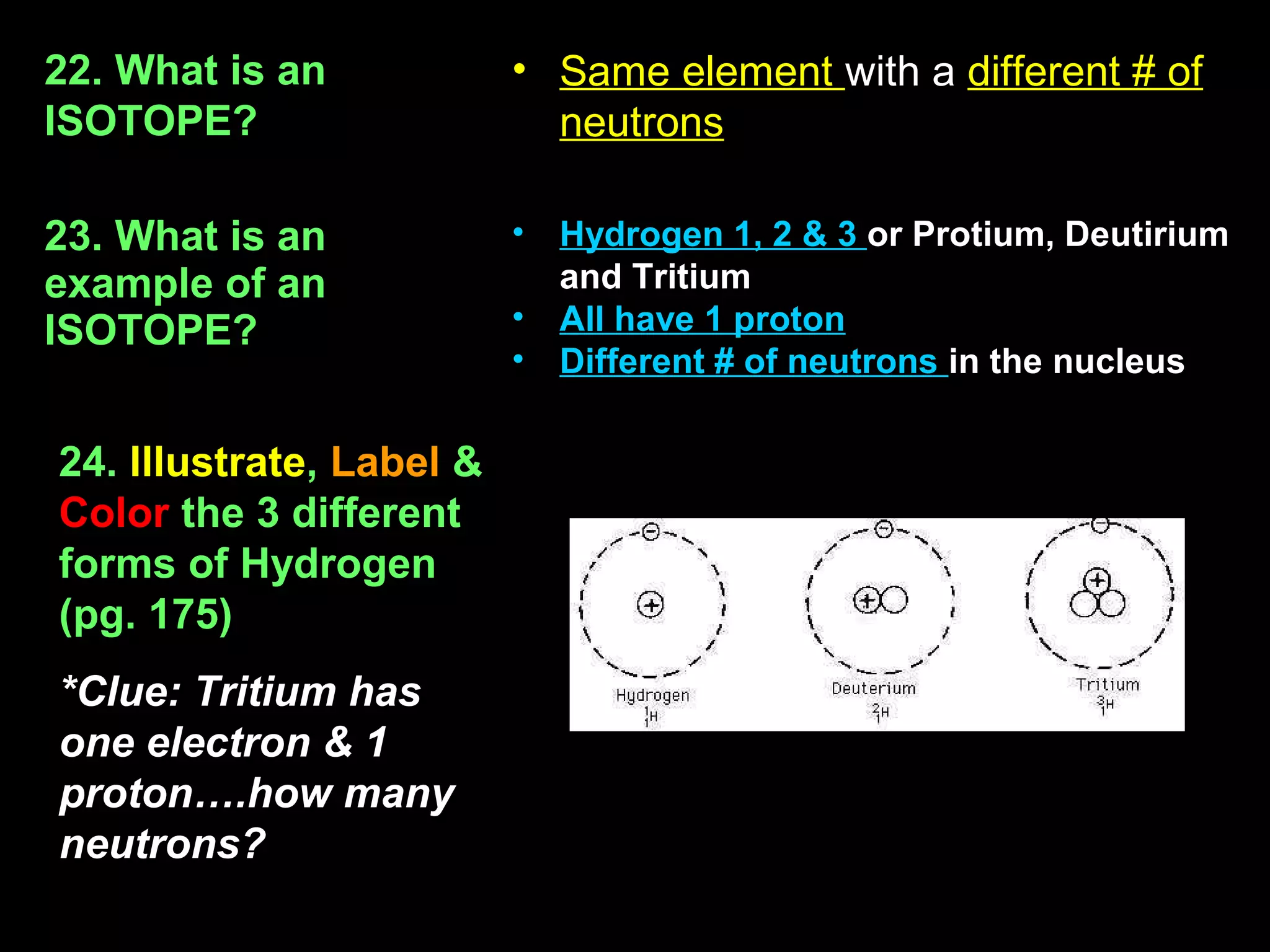 22. What is an            • Same element with a different # of
ISOTOPE?                    neutrons

23. What is an            •   Hydrogen 1, 2 & 3 or Protium, Deutirium
example of an                 and Tritium
ISOTOPE?                  •   All have 1 proton
                          •   Different # of neutrons in the nucleus

24. Illustrate, Label &
Color the 3 different
forms of Hydrogen
(pg. 175)
*Clue: Tritium has
one electron & 1
proton….how many
neutrons?
 