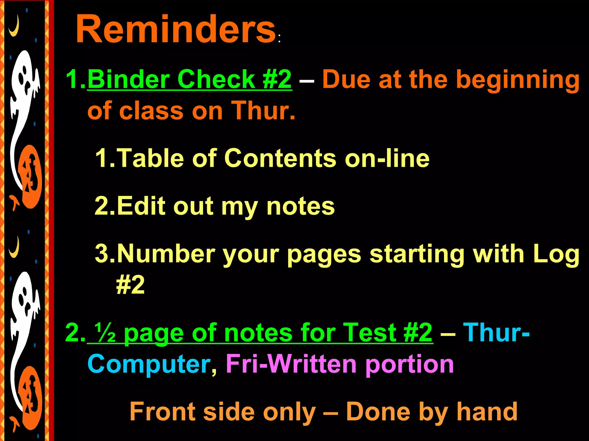 Reminders        :


1.Binder Check #2 – Due at the beginning
  of class on Thur.
  1.Table of Contents on-line
  2.Edit out my notes
  3.Number your pages starting with Log
    #2
2. ½ page of notes for Test #2 – Thur-
  Computer, Fri-Written portion
     Front side only – Done by hand
 