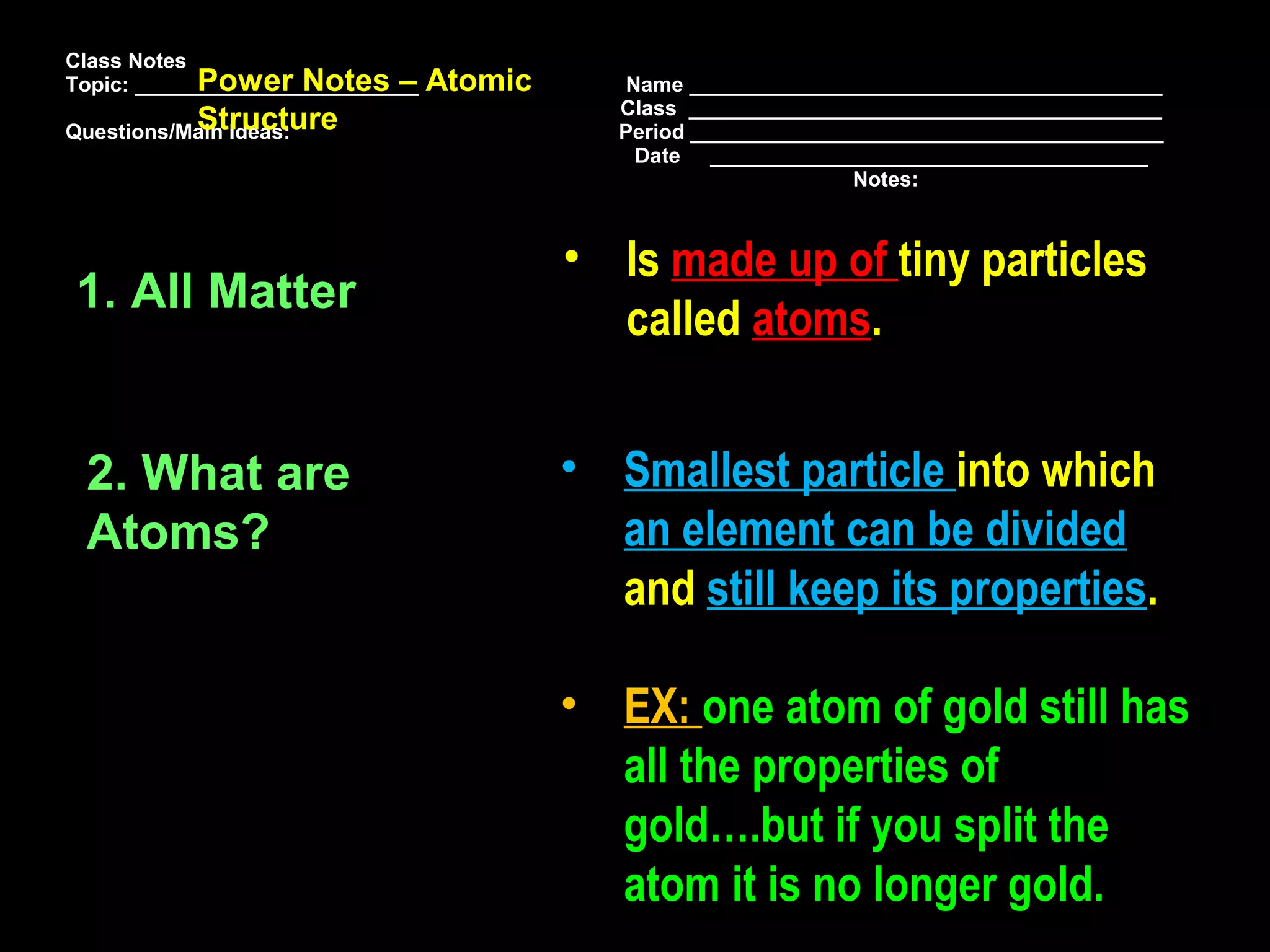 Class Notes
            Power Notes –
Topic: ________________________   Atomic       Name ________________________________________
                                              Class ________________________________________
           Structure
Questions/Main Ideas:                         Period ________________________________________
                                                Date _____________________________________
                                                                   Notes:



                                           • Is made up of tiny particles
1. All Matter
                                             called atoms.


 2. What are                               • Smallest particle into which
 Atoms?                                      an element can be divided
                                             and still keep its properties.

                                           • EX: one atom of gold still has
                                             all the properties of
                                             gold….but if you split the
                                             atom it is no longer gold.
 