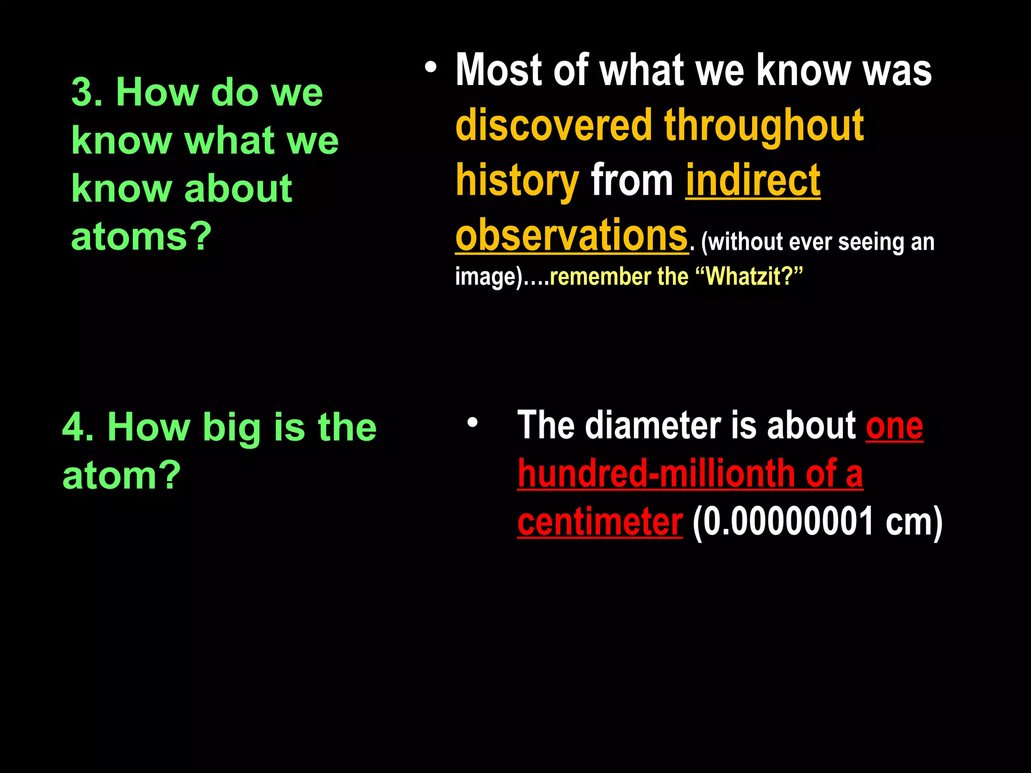 • Most of what we know was
3. How do we
know what we          discovered throughout
know about            history from indirect
atoms?                observations. (without ever seeing an
                      image)….remember the “Whatzit?”




4. How big is the      • The diameter is about one
atom?                    hundred-millionth of a
                         centimeter (0.00000001 cm)
 