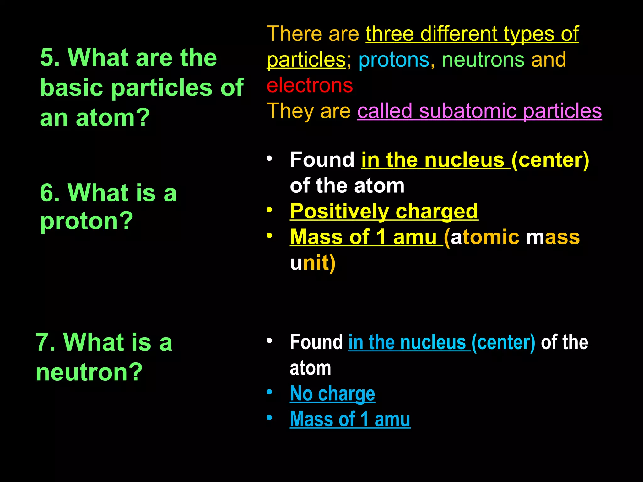 There are three different types of
5. What are the      particles; protons, neutrons and
basic particles of   electrons
an atom?             They are called subatomic particles

                     • Found in the nucleus (center)
6. What is a           of the atom
                     • Positively charged
proton?
                     • Mass of 1 amu (atomic mass
                       unit)


7. What is a         • Found in the nucleus (center) of the
neutron?               atom
                     • No charge
                     • Mass of 1 amu
 