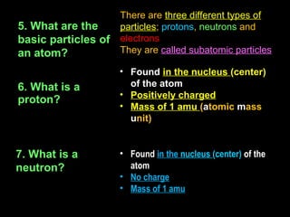 There are three different types of
5. What are the      particles; protons, neutrons and
basic particles of   electrons
an atom?             They are called subatomic particles

                     • Found in the nucleus (center)
6. What is a           of the atom
                     • Positively charged
proton?
                     • Mass of 1 amu (atomic mass
                       unit)


7. What is a         • Found in the nucleus (center) of the
neutron?               atom
                     • No charge
                     • Mass of 1 amu
 