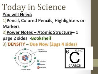 Today in Science

You will Need:
1)Pencil, Colored Pencils, Highlighters or
Markers
2)Power Notes – Atomic Structure– 1
page 2 sides -Bookshelf
3) DENSITY – Due Now (2pgs 4 sides)

 