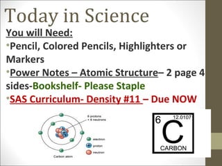 Today in Science
You will Need:
•Pencil, Colored Pencils, Highlighters or
Markers
•Power Notes – Atomic Structure– 2 page 4
sides-Bookshelf- Please Staple
•SAS Curriculum- Density #11 – Due NOW
 