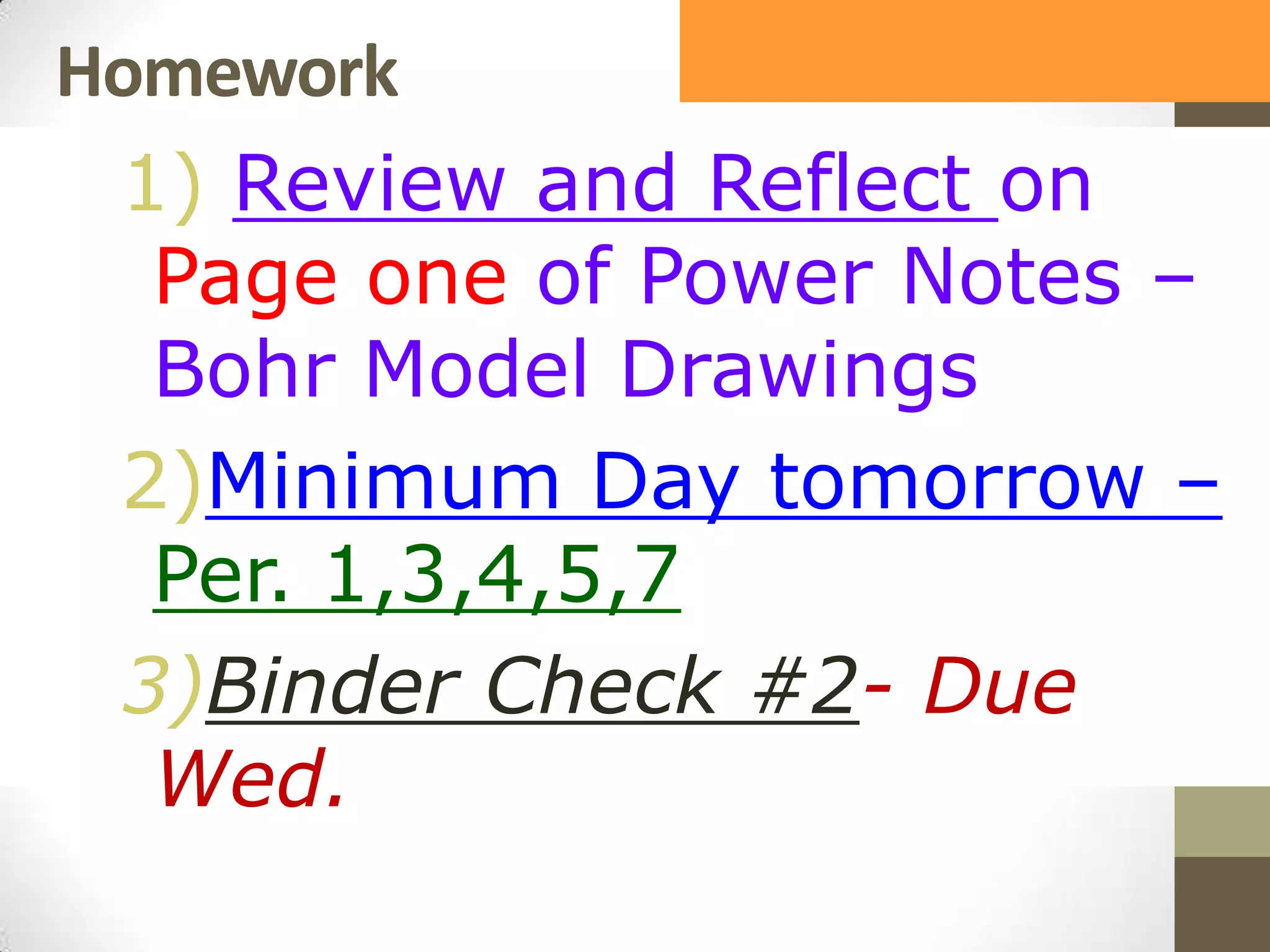 Homework
1) Review and Reflect on
Page one of Power Notes –
Bohr Model Drawings
2)Minimum Day tomorrow –
Per. 1,3,4,5,7
3)Binder Check #2- Due
Wed.
 