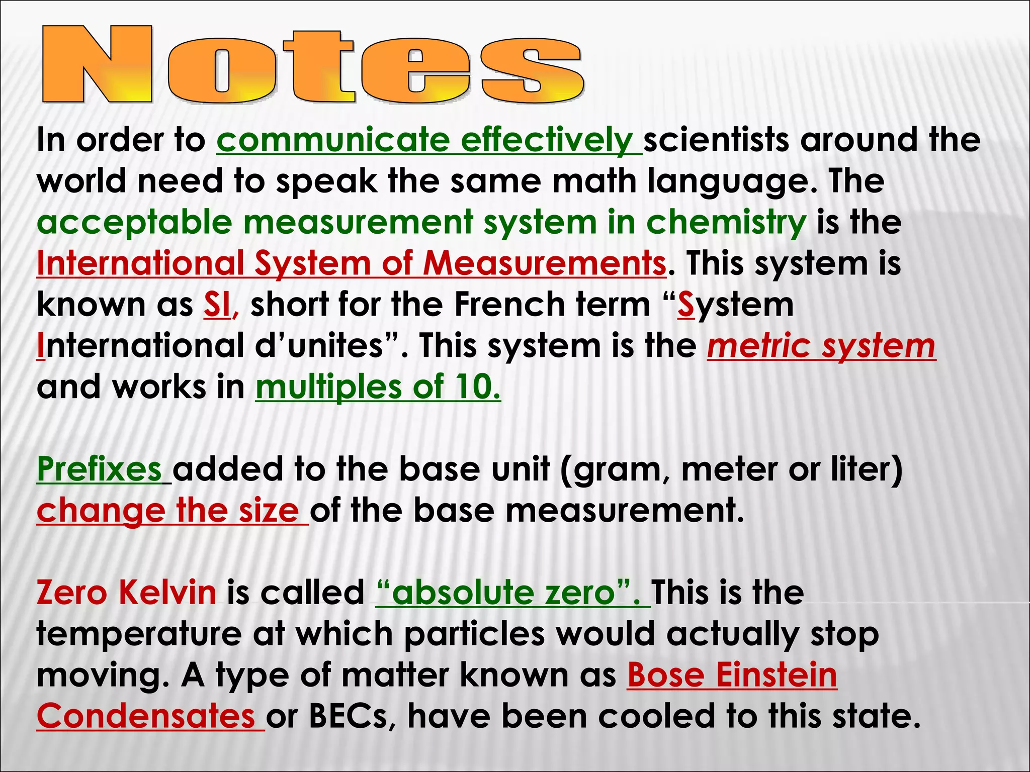 Notes In order to  communicate effectively  scientists around the world need to speak the same math language. The  acceptable measurement system in chemistry  is the  International System of Measurements . This system is known as  SI ,  short for the French term “ S ystem  I nternational d’unites”. This system is the  metric system  and works in  multiples of 10. Prefixes   added to the base unit (gram, meter or liter)  change the size  of the base measurement. Zero Kelvin  is called  “absolute zero”.  This is the temperature at which particles would actually stop moving. A type of matter known as  Bose Einstein Condensates  or BECs, have been cooled to this state. 