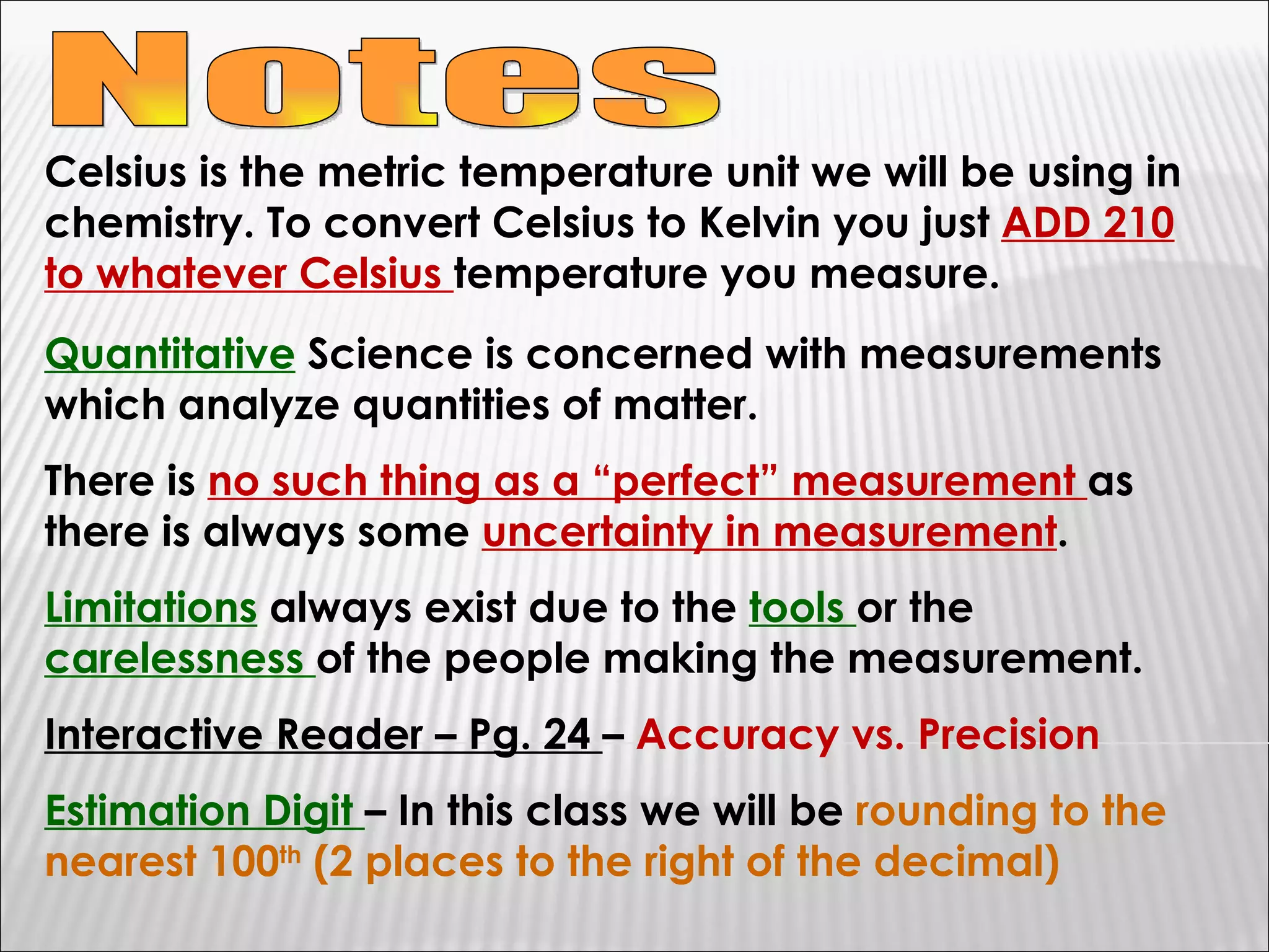Notes Celsius is the metric temperature unit we will be using in chemistry. To convert Celsius to Kelvin you just  ADD 210 to whatever Celsius  temperature you measure. Quantitative  Science is concerned with measurements which analyze quantities of matter. There is  no such thing as a “perfect” measurement  as there is always some  uncertainty in measurement . Limitations  always exist due to the  tools  or the  carelessness  of the people making the measurement. Interactive Reader – Pg. 24  –  Accuracy vs. Precision Estimation Digit  – In this class we will be  rounding to the nearest 100 th  (2 places to the right of the decimal) 