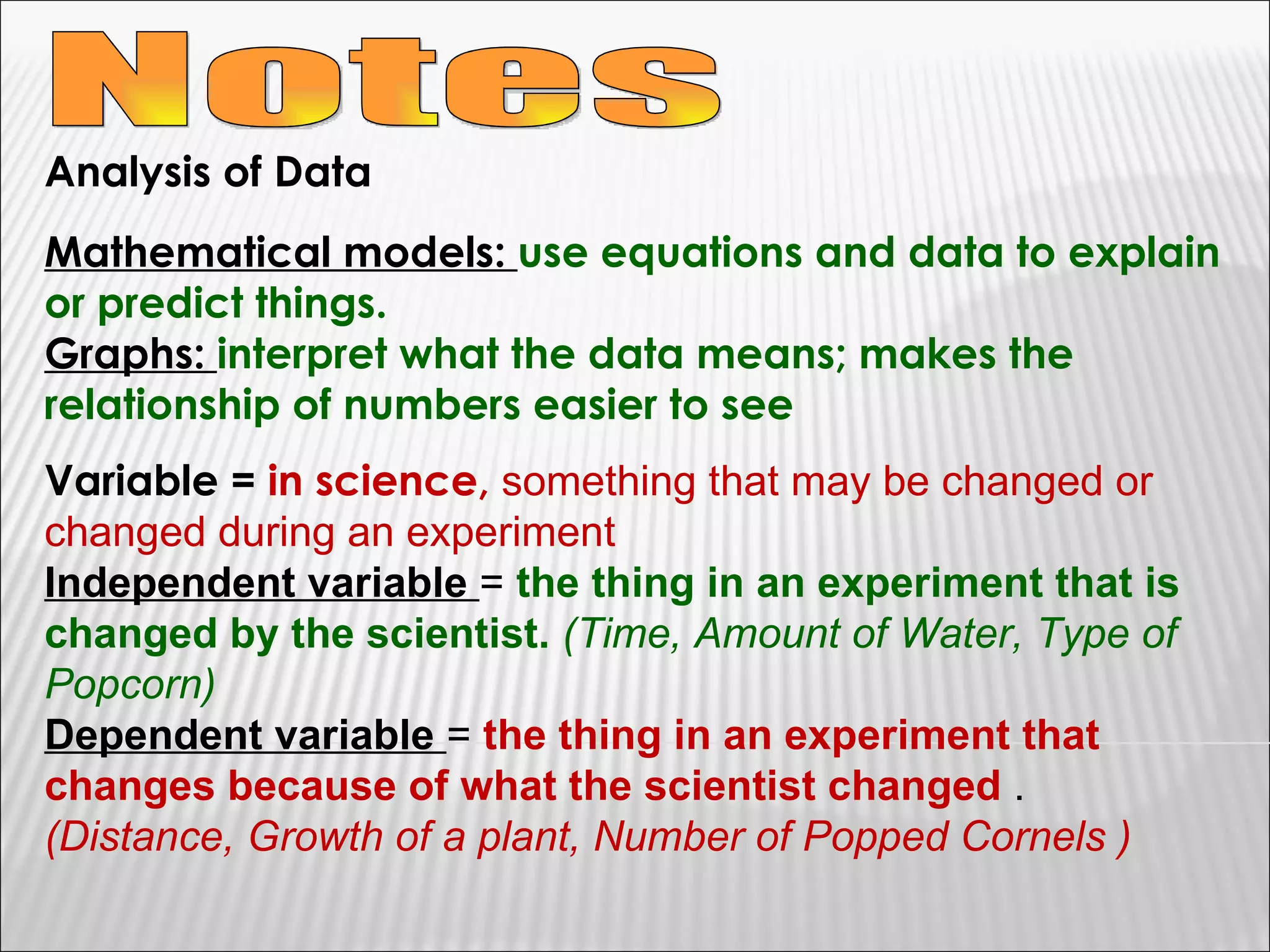 Notes Analysis of Data Mathematical models:  use equations and data to explain or predict things.  Graphs:  interpret what the data means; makes the relationship of numbers easier to see Variable =  in science,  something that may be changed or changed during an experiment Independent variable  =  the thing in an experiment that is changed by the scientist.   (Time, Amount of Water, Type of Popcorn) Dependent variable  =  the thing in an experiment that changes because of what the scientist changed  .  (Distance, Growth of a plant, Number of Popped Cornels )  
