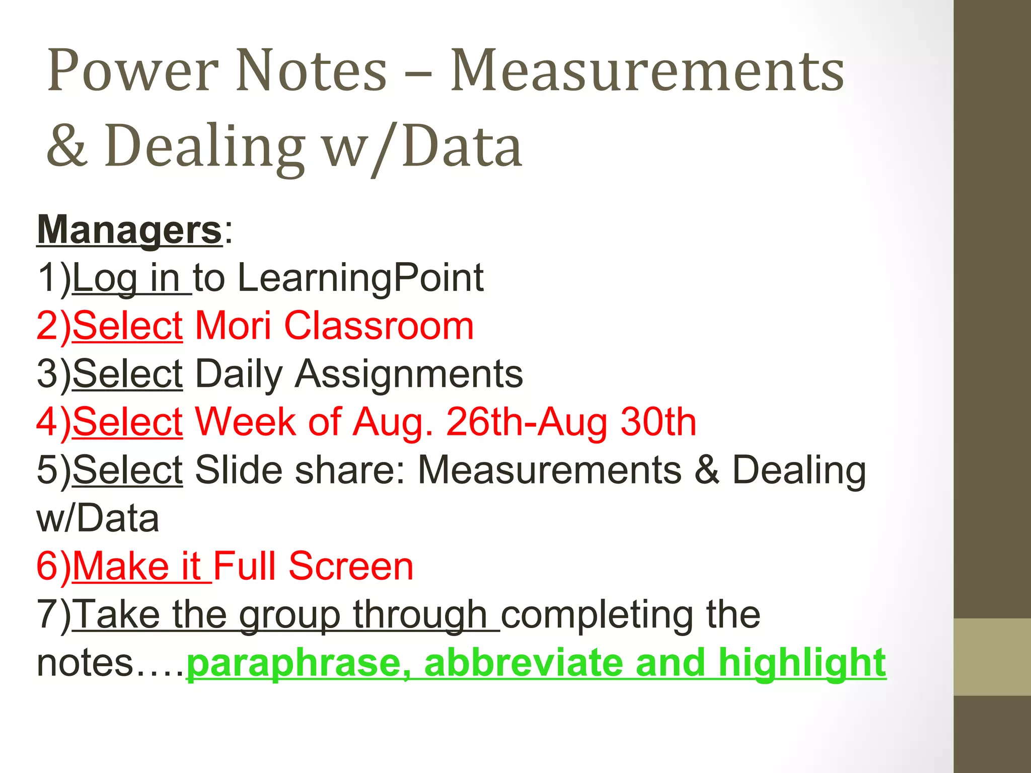 Power Notes – Measurements
& Dealing w/Data
Managers:
1)Log in to LearningPoint
2)Select Mori Classroom
3)Select Daily Assignments
4)Select Week of Aug. 26th-Aug 30th
5)Select Slide share: Measurements & Dealing
w/Data
6)Make it Full Screen
7)Take the group through completing the
notes….paraphrase, abbreviate and highlight
 