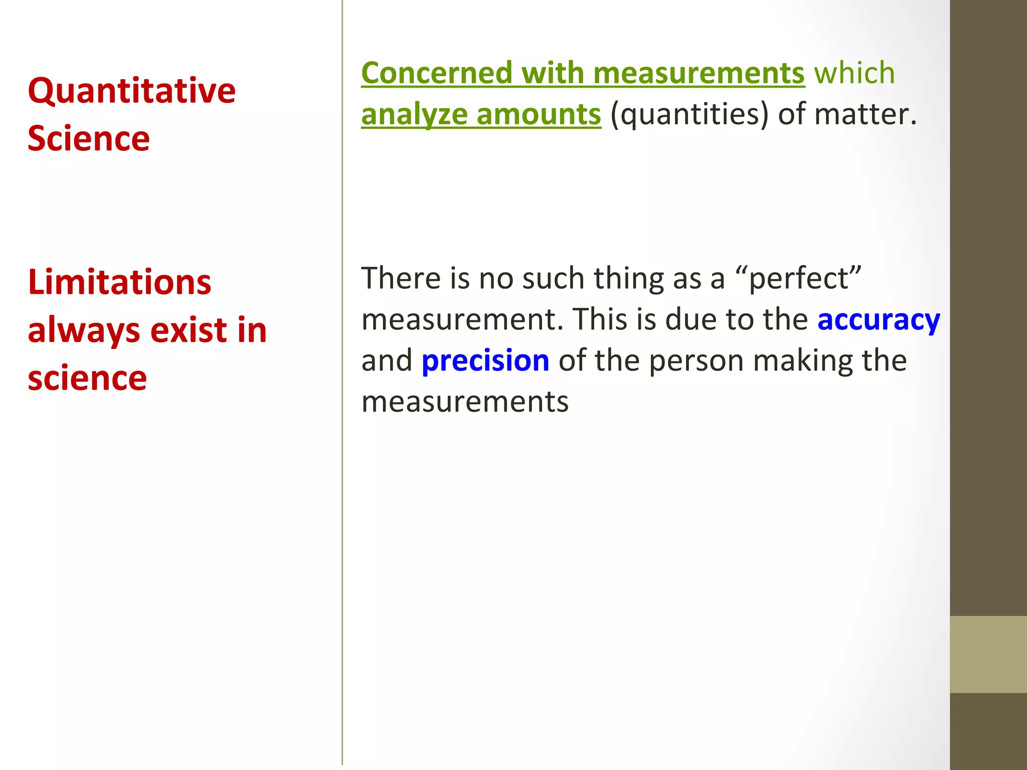 Concerned with measurements which
analyze amounts (quantities) of matter.
There is no such thing as a “perfect”
measurement. This is due to the accuracy
and precision of the person making the
measurements
Quantitative
Science
Limitations
always exist in
science
 