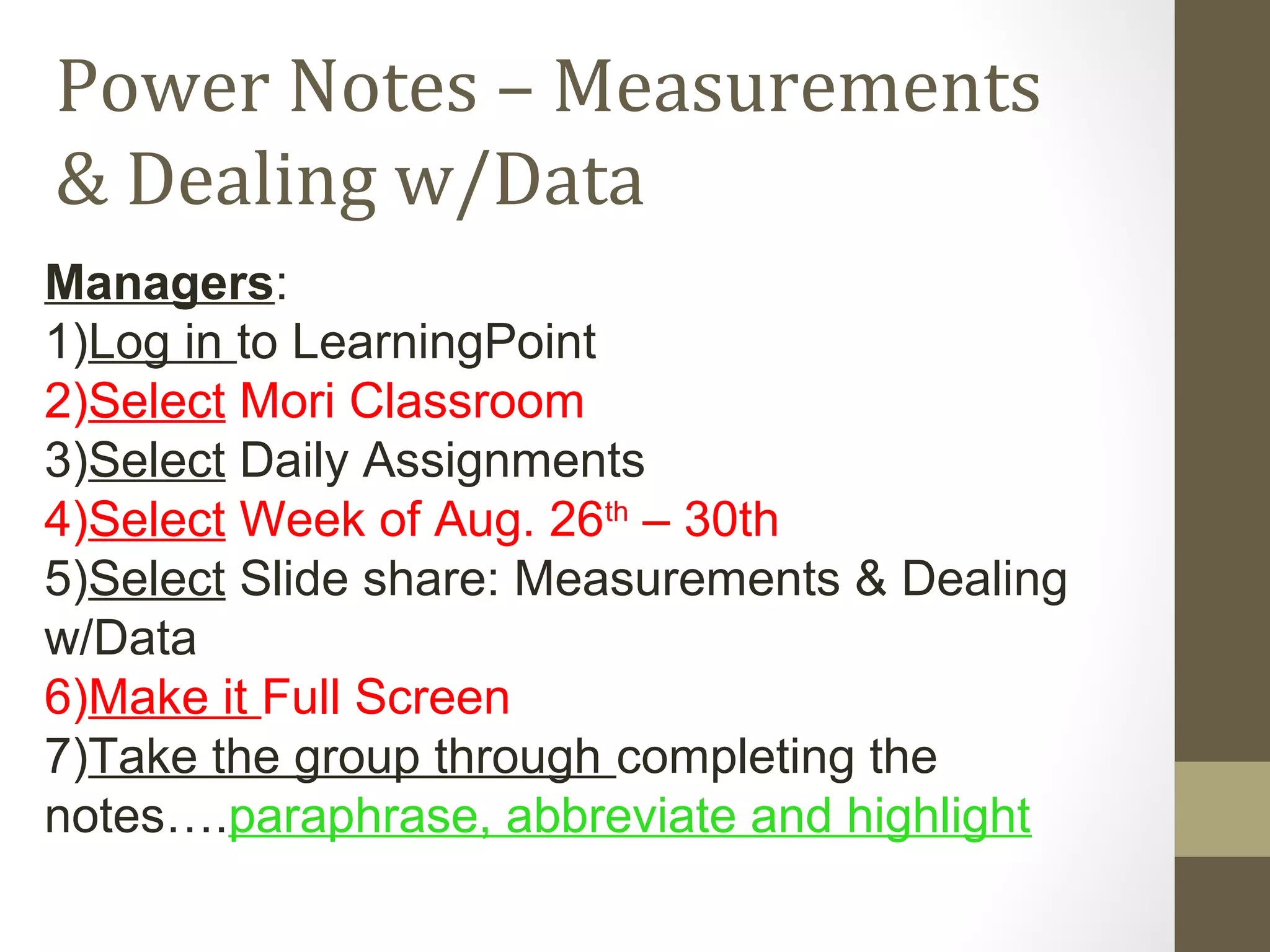 Power Notes – Measurements
& Dealing w/Data
Managers:
1)Log in to LearningPoint
2)Select Mori Classroom
3)Select Daily Assignments
4)Select Week of Aug. 26th
– 30th
5)Select Slide share: Measurements & Dealing
w/Data
6)Make it Full Screen
7)Take the group through completing the
notes….paraphrase, abbreviate and highlight
 