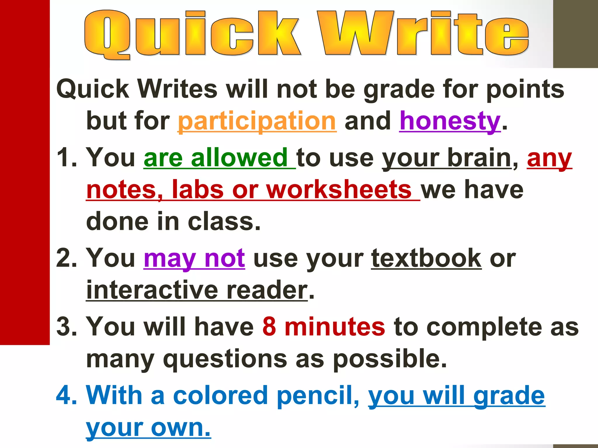 Quick Writes will not be grade for points
but for participation and honesty.
1. You are allowed to use your brain, any
notes, labs or worksheets we have
done in class.
2. You may not use your textbook or
interactive reader.
3. You will have 8 minutes to complete as
many questions as possible.
4. With a colored pencil, you will grade
your own.
 