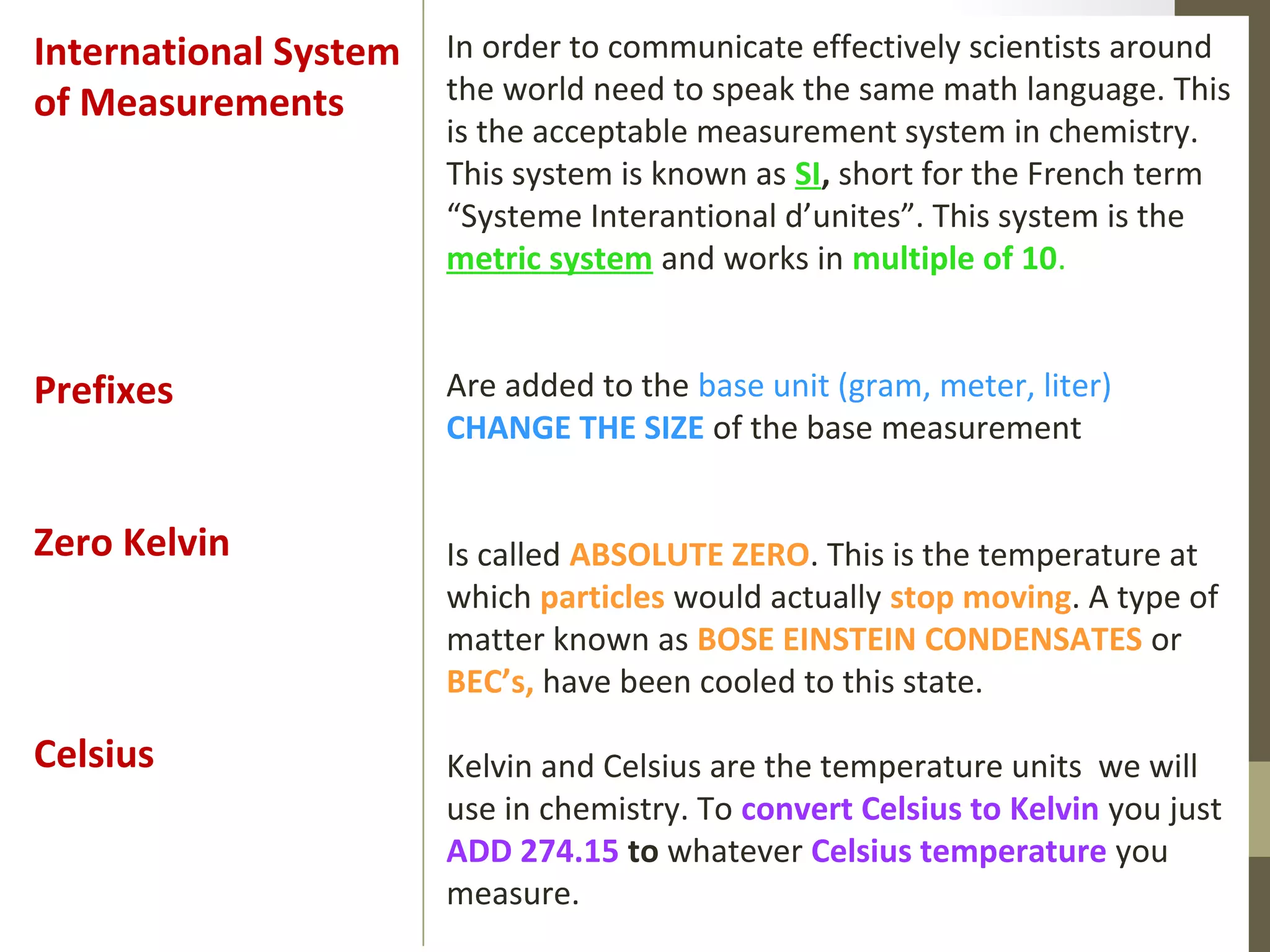 In order to communicate effectively scientists around
the world need to speak the same math language. This
is the acceptable measurement system in chemistry.
This system is known as SI, short for the French term
“Systeme Interantional d’unites”. This system is the
metric system and works in multiple of 10.
Are added to the base unit (gram, meter, liter)
CHANGE THE SIZE of the base measurement
Is called ABSOLUTE ZERO. This is the temperature at
which particles would actually stop moving. A type of
matter known as BOSE EINSTEIN CONDENSATES or
BEC’s, have been cooled to this state.
Kelvin and Celsius are the temperature units we will
use in chemistry. To convert Celsius to Kelvin you just
ADD 274.15 to whatever Celsius temperature you
measure.
International System
of Measurements
Prefixes
Zero Kelvin
Celsius
 