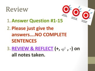 Review
1.Answer Question #1-15
2.Please just give the
answers….NO COMPLETE
SENTENCES
3.REVIEW & REFLECT (+, , -) on
all notes taken.
 