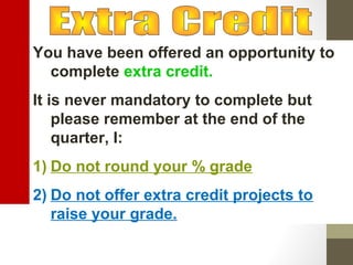 You have been offered an opportunity to
complete extra credit.
It is never mandatory to complete but
please remember at the end of the
quarter, I:
1) Do not round your % grade
2) Do not offer extra credit projects to
raise your grade.
 