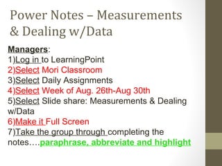 Power Notes – Measurements
& Dealing w/Data
Managers:
1)Log in to LearningPoint
2)Select Mori Classroom
3)Select Daily Assignments
4)Select Week of Aug. 26th-Aug 30th
5)Select Slide share: Measurements & Dealing
w/Data
6)Make it Full Screen
7)Take the group through completing the
notes….paraphrase, abbreviate and highlight
 