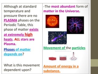 Although at standard
temperature and
pressure there are no
PLASMA phases on the
Periodic Table, this
phase of matter exists
at extremely high
heats. ALL stars are
Plasma.
Phases of matter
depends on?
What is this movement
dependent upon?
-The most abundant form of
matter in the Universe.
Movement of the particles
Amount of energy in a
substance.
 