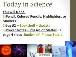 Today in Science
You will Need:
1)Pencil, Colored Pencils, Highlighters or
Markers
2)Log #2 – Bookshelf + Update
3)Power Notes – Phases of Matter– 2
page 4 sides- Bookshelf- Please Staple
 