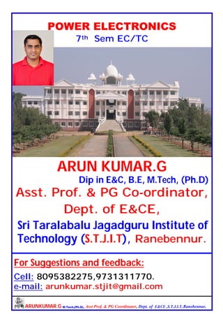 ARUNKUMAR.G M.Tech,(Ph.D), Asst Prof. & PG Coordinator, Dept. of E&CE ,S.T.J.I.T, Ranebennur.
POWER ELECTRONICS
7th Sem EC/TC
ARUN KUMAR.G
Dip in E&C, B.E, M.Tech, (Ph.D)
Asst. Prof. & PG Co-ordinator,
Dept. of E&CE,
Sri Taralabalu Jagadguru Institute of
Technology (S.T.J.I.T), Ranebennur.
For Suggestions and feedback:
Cell: 8095382275,9731311770.
e-mail: arunkumar.stjit@gmail.com
 