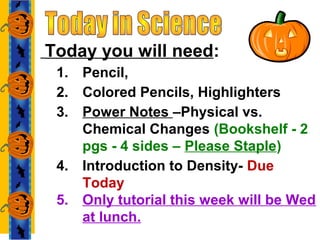 Today you will need:
1. Pencil,
2. Colored Pencils, Highlighters
3. Power Notes –Physical vs.
Chemical Changes (Bookshelf - 2
pgs - 4 sides – Please Staple)
4. Introduction to Density- Due
Today
5. Only tutorial this week will be Wed
at lunch.
 