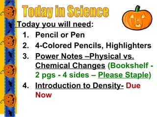 Today you will need:
1. Pencil or Pen
2. 4-Colored Pencils, Highlighters
3. Power Notes –Physical vs.
Chemical Changes (Bookshelf -
2 pgs - 4 sides – Please Staple)
4. Introduction to Density- Due
Now
 
