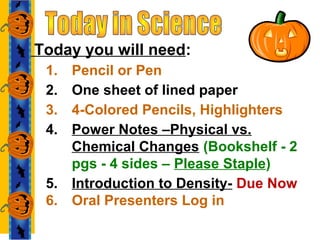 Today you will need:
1. Pencil or Pen
2. One sheet of lined paper
3. 4-Colored Pencils, Highlighters
4. Power Notes –Physical vs.
Chemical Changes (Bookshelf - 2
pgs - 4 sides – Please Staple)
5. Introduction to Density- Due Now
6. Oral Presenters Log in
 
