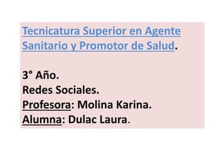 Tecnicatura Superior en Agente
Sanitario y Promotor de Salud.
3° Año.
Redes Sociales.
Profesora: Molina Karina.
Alumna: Dulac Laura.
 