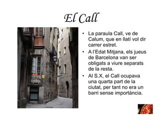 La paraula Call, ve de Calum, que en llatí vol dir carrer estret.  A l’Edat Mitjana, els jueus de Barcelona van ser obligats a viure separats de la resta.  Al S.X, el Call ocupava una quarta part de la ciutat, per tant no era un barri sense importància. El  Call 
