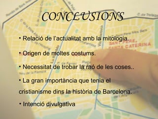 CONCLUSIONS Relació de l’actualitat amb la mitologia. Origen de moltes costums. Necessitat de trobar la raó de les coses.. La gran importància que tenia el cristianisme dins la història de Barcelona. Intenció divulgativa 
