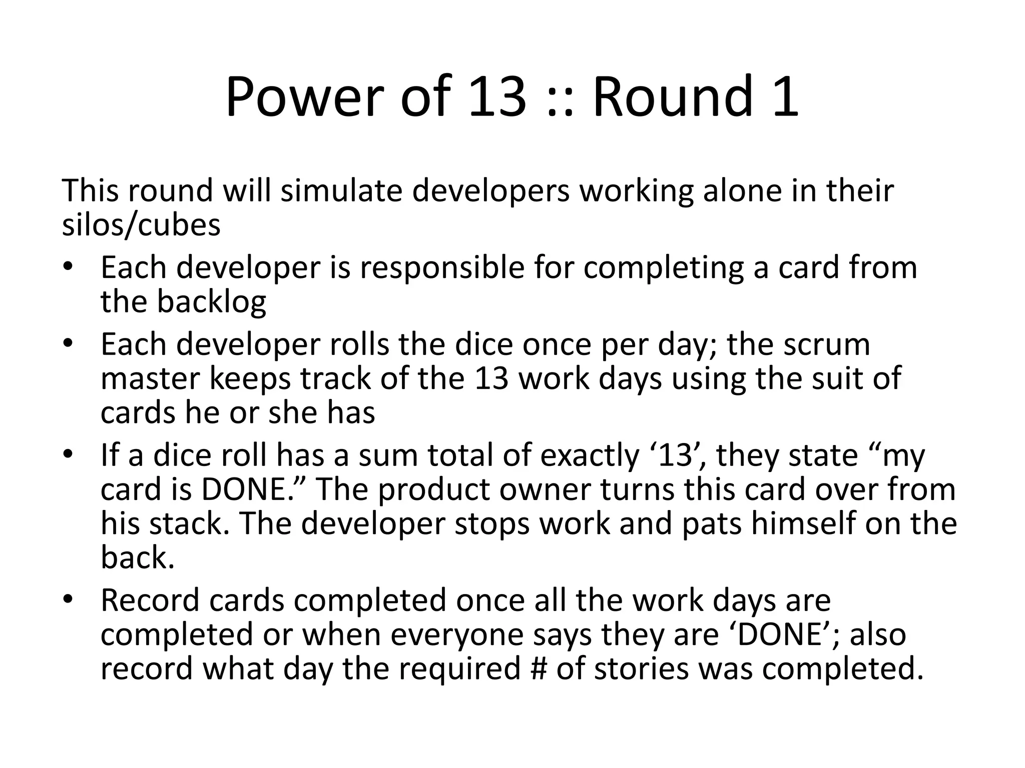 Power of 13 :: Round 1
This round will simulate developers working alone in their
silos/cubes
• Each developer is responsible for completing a card from
the backlog
• Each developer rolls the dice once per day; the scrum
master keeps track of the 13 work days using the suit of
cards he or she has
• If a dice roll has a sum total of exactly ‘13’, they state “my
card is DONE.” The product owner makes a tick mark for
the each completed card. The developer stops work and
pats himself on the back.
• Record cards completed once all the work days are
completed or when everyone says they are ‘DONE’; also
record what day the required # of stories was completed.
 