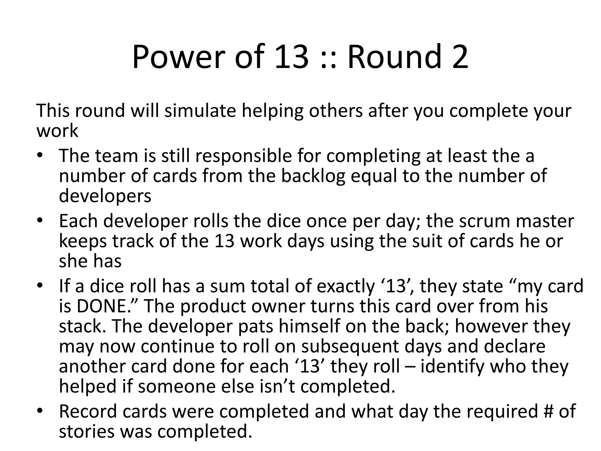 Power of 13 :: Round 2
This round will simulate pulling additional work after you
complete your work
• The team is still responsible for completing at least the a
number of cards from the backlog equal to the number of
developers
• Each developer rolls the dice once per day; the scrum master
keeps track of the 13 work days using the suit of cards he or
she has
• If a dice roll has a sum total of exactly ‘13’, they state “my card
is DONE.” The product owner makes a tick mark to track it
being done. The developer pats himself on the back; however
they may now continue to roll on subsequent days and declare
another card done for each ‘13’ they roll – identify who they
helped if someone else isn’t completed.
• Record cards that were completed and what day the required #
of stories were completed.
 