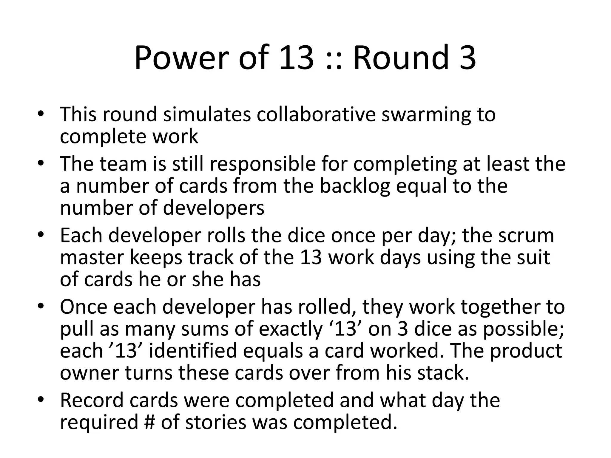 Power of 13 :: Round 3
• This round simulates pairing to complete work; break
people into pairs to work together – if there are an odd
number of delivery people, one set can be a triad
• The team is still responsible for completing at least the a
number of cards from the backlog equal to the number of
developers
• Each developer rolls the dice once per day; the scrum
master keeps track of the 13 work days using the suit of
cards he or she has
• Once each developer has rolled, they work in their
pairs/triad together to pull as many sums of exactly ‘13’ on
3 dice as possible out of the small pool of dice their paired
(tiad) sets make; each ’13’ identified equals a card worked.
The product owner ticks these off.
• Record cards that were completed and what day the
required # of stories was completed.
 