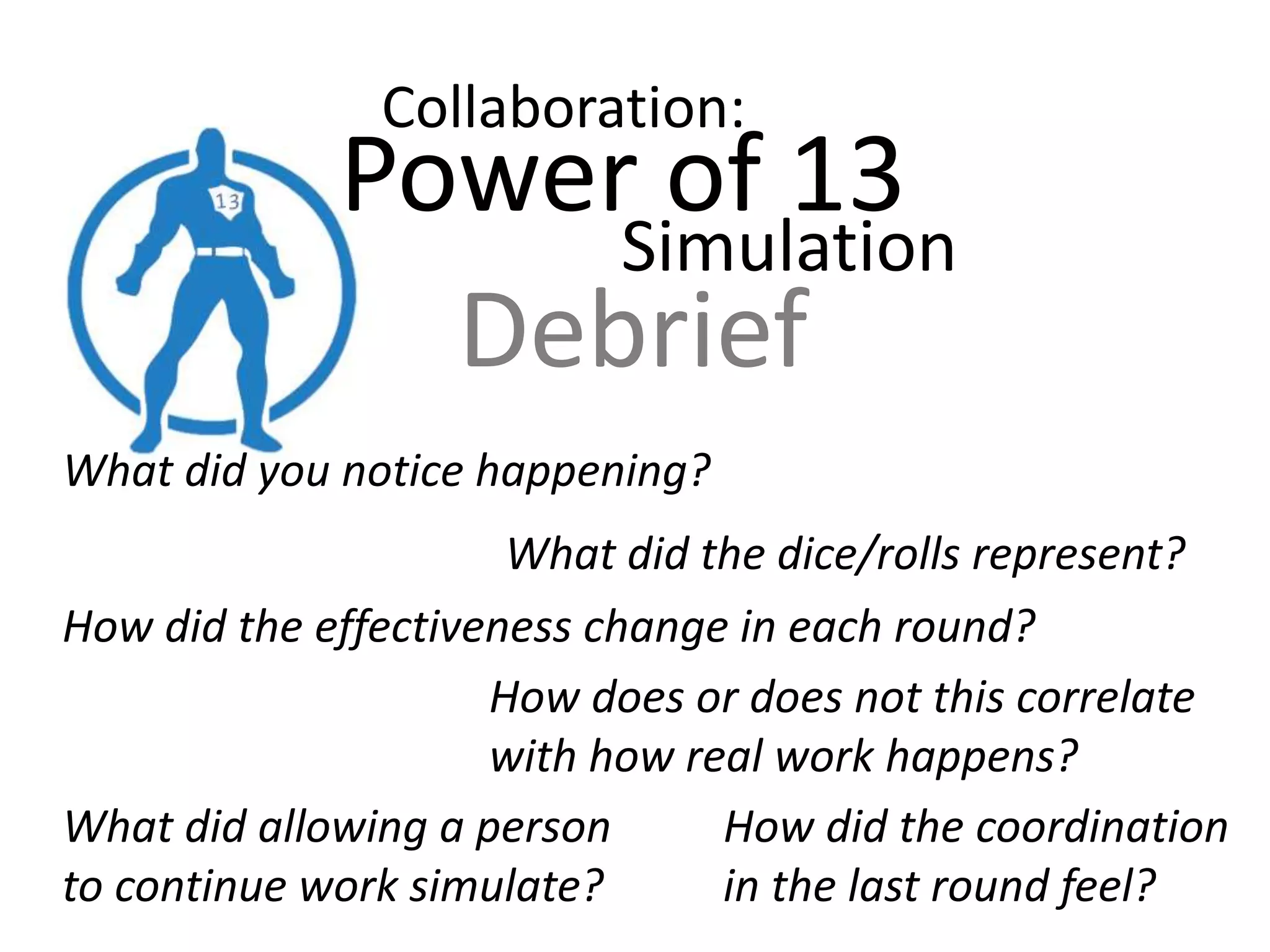 Power of 13 :: Round 4
• This round simulates collaborative swarming to
complete work
• The team is still responsible for completing at least the
a number of cards from the backlog equal to the
number of developers
• Each developer rolls the dice once per day; the scrum
master keeps track of the 13 work days using the suit
of cards he or she has
• Once each developer has rolled, they work together to
pull as many sums of exactly ‘13’ on 3 dice as possible;
each ’13’ identified equals a card worked. The product
owner ticks these off.
• Record cards that were completed and what day the
required # of stories was completed.
 