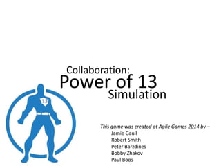 Collaboration:
Power of 13
Simulation
This game was created at Agile Games 2014 by –
Jamie Gaull
Robert Smith
Peter Barzdines
Bobby Zhakov
Paul Boos
 