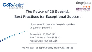 The Power of 30 Seconds
Best Practices for Exceptional Support

           Listen to audio over your computer speakers
           or you may phone in:

           Australia #: 03 9008 6791
           New Zealand #: 09 985 3580
           Access Code: 452-985-384

    We will begin at approximately 11am Australian EST
 