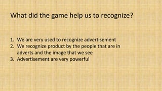 What did the game help us to recognize?
1. We are very used to recognize advertisement
2. We recognize product by the people that are in
adverts and the image that we see
3. Advertisement are very powerful
 