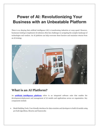 Power of AI: Revolutionizing Your
Business with an Unbeatable Platform
There is no denying that artificial intelligence (AI) is transforming industries at warp speed. However,
businesses looking to implement AI solutions often face challenges in navigating the complex landscape of
technologies and vendors. An AI platform can help overcome these barriers and maximize returns from
an AI strategy.
What is an AI Platform?
An artificial intelligence platform refers to an integrated software suite that enables the
development,deployment and management of AI models and applications across an organization. Key
components include:
 Model Building Tools: User-friendly interfaces for data scientists and developers to build AI models using
pre-built algorithms, libraries and frameworks
 