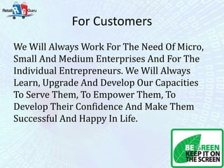 For Customers
We Will Always Work For The Need Of Micro,
Small And Medium Enterprises And For The
Individual Entrepreneurs. We Will Always
Learn, Upgrade And Develop Our Capacities
To Serve Them, To Empower Them, To
Develop Their Confidence And Make Them
Successful And Happy In Life.
 