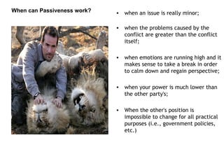 when an issue is really minor;  when the problems caused by the conflict are greater than the conflict itself;  when emotions are running high and it makes sense to take a break in order to calm down and regain perspective;  when your power is much lower than the other party's;  When the other's position is impossible to change for all practical purposes (i.e., government policies, etc.) When can Passiveness work? 