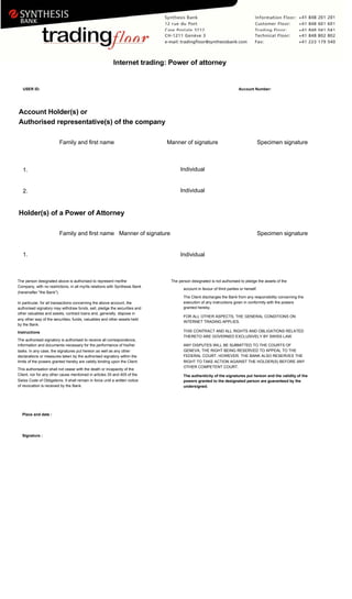 Internet trading: Power of attorney
USER ID: Account Number:
Account Holder(s) or
Authorised representative(s) of the company
Family and first name Manner of signature Specimen signature
Individual
1.
Individual
2.
Holder(s) of a Power of Attorney
Family and first name Manner of signature Specimen signature
1. Individual
The person designated above is authorised to represent me/the The person designated is not authorised to pledge the assets of the
Company, with no restrictions, in all my/its relations with Synthesis Bank
account in favour of third parties or herself.
(hereinafter "the Bank").
The Client discharges the Bank from any responsibility concerning the
execution of any instructions given in conformity with the powers
In particular, for all transactions concerning the above account, the
granted hereby.
authorised signatory may withdraw funds, sell, pledge the securities and
other valuables and assets, contract loans and, generally, dispose in
FOR ALL OTHER ASPECTS, THE GENERAL CONDITIONS ON
any other way of the securities, funds, valuables and other assets held
INTERNET TRADING APPLIES.
by the Bank.
THIS CONTRACT AND ALL RIGHTS AND OBLIGATIONS RELATED
Instructions
THERETO ARE GOVERNED EXCLUSIVELY BY SWISS LAW.
The authorised signatory is authorised to receive all correspondence,
information and documents necessary for the performance of his/her ANY DISPUTES WILL BE SUBMITTED TO THE COURTS OF
GENEVA, THE RIGHT BEING RESERVED TO APPEAL TO THE
tasks. In any case, the signatures put hereon as well as any other
FEDERAL COURT. HOWEVER, THE BANK ALSO RESERVES THE
declarations or measures taken by the authorised signatory within the
limits of the powers granted hereby are validly binding upon the Client. RIGHT TO TAKE ACTION AGAINST THE HOLDER(S) BEFORE ANY
OTHER COMPETENT COURT.
This authorisation shall not cease with the death or incapacity of the
Client, nor for any other cause mentioned in articles 35 and 405 of the The authenticity of the signatures put hereon and the validity of the
Swiss Code of Obligations. It shall remain in force until a written notice powers granted to the designated person are guaranteed by the
of revocation is received by the Bank. undersigned.
Place and date :
Signature :
 