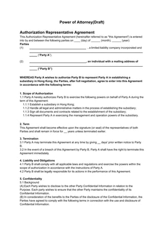 Power of Attorney(Draft)
Authorization Representative Agreement
This Authorization Representative Agreement (hereinafter referred to as "this Agreement") is entered
into by and between the following parties on ____ (day) of ______ (month), ______ (year):
Parties
(1) _____________________________________ , a limited liability company incorporated and
__________________________________________________________________________
_____ ​
(“Party A”).
(2) _____________________________________, an individual with a mailing address of
__________________________________________________________________________
_____ (“Party B”)
WHEREAS Party A wishes to authorize Party B to represent Party A in establishing a
subsidiary in Hong Kong, the Parties, after full negotiation, agree to enter into this Agreement
in accordance with the following terms:
1. Scope of Authorization
1.1 Party A hereby authorizes Party B to exercise the following powers on behalf of Party A during the
term of this Agreement:
1.1.1 Establish a subsidiary in Hong Kong;
1.1.2 Handle all legal and administrative matters in the process of establishing the subsidiary;
1.1.3 Sign all documents and contracts related to the establishment of the subsidiary;
1.1.4 Represent Party A in exercising the management and operation powers of the subsidiary.
2. Term
This Agreement shall become effective upon the signature (or seal) of the representatives of both
Parties and shall remain in force for __ years unless terminated earlier.
3. Termination
3.1 Party A may terminate this Agreement at any time by giving __ days' prior written notice to Party
B.
3.2 In the event of a breach of this Agreement by Party B, Party A shall have the right to terminate this
Agreement immediately.
4. Liability and Obligations
4.1 Party B shall comply with all applicable laws and regulations and exercise the powers within the
scope of authorization in accordance with the instructions of Party A.
4.2 Party B shall be legally responsible for its actions in the performance of this Agreement.
5. Confidentiality
5.1 Background
(A) Each Party wishes to disclose to the other Party Confidential Information in relation to the
Purpose. Each party wishes to ensure that the other Party maintains the confidentiality of its
Confidential Information.
(B) In consideration of the benefits to the Parties of the disclosure of the Confidential Information, the
Parties have agreed to comply with the following terms in connection with the use and disclosure of
Confidential Information.
 