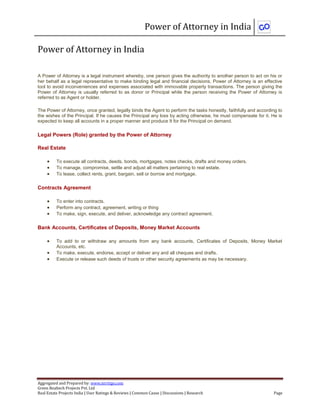 Power of Attorney in India
Aggregated and Prepared by: www.nirrtigo.com
Green Realtech Projects Pvt. Ltd
Real Estate Projects India | User Ratings & Reviews | Common Cause | Discussions | Research Page
Power of Attorney in India
A Power of Attorney is a legal instrument whereby, one person gives the authority to another person to act on his or
her behalf as a legal representative to make binding legal and financial decisions. Power of Attorney is an effective
tool to avoid inconveniences and expenses associated with immovable property transactions. The person giving the
Power of Attorney is usually referred to as donor or Principal while the person receiving the Power of Attorney is
referred to as Agent or holder.
The Power of Attorney, once granted, legally binds the Agent to perform the tasks honestly, faithfully and according to
the wishes of the Principal. If he causes the Principal any loss by acting otherwise, he must compensate for it. He is
expected to keep all accounts in a proper manner and produce It for the Principal on demand.
Legal Powers (Role) granted by the Power of Attorney
Real Estate
 To execute all contracts, deeds, bonds, mortgages, notes checks, drafts and money orders.
 To manage, compromise, settle and adjust all matters pertaining to real estate.
 To lease, collect rents, grant, bargain, sell or borrow and mortgage.
Contracts Agreement
 To enter into contracts.
 Perform any contract, agreement, writing or thing
 To make, sign, execute, and deliver, acknowledge any contract agreement.
Bank Accounts, Certificates of Deposits, Money Market Accounts
 To add to or withdraw any amounts from any bank accounts, Certificates of Deposits, Money Market
Accounts, etc.
 To make, execute, endorse, accept or deliver any and all cheques and drafts.
 Execute or release such deeds of trusts or other security agreements as may be necessary.
 