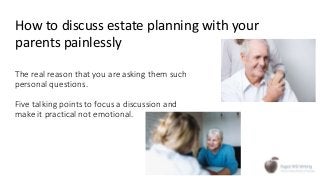 The real reason that you are asking them such
personal questions.
Five talking points to focus a discussion and
make it practical not emotional.
How to discuss estate planning with your
parents painlessly
 
