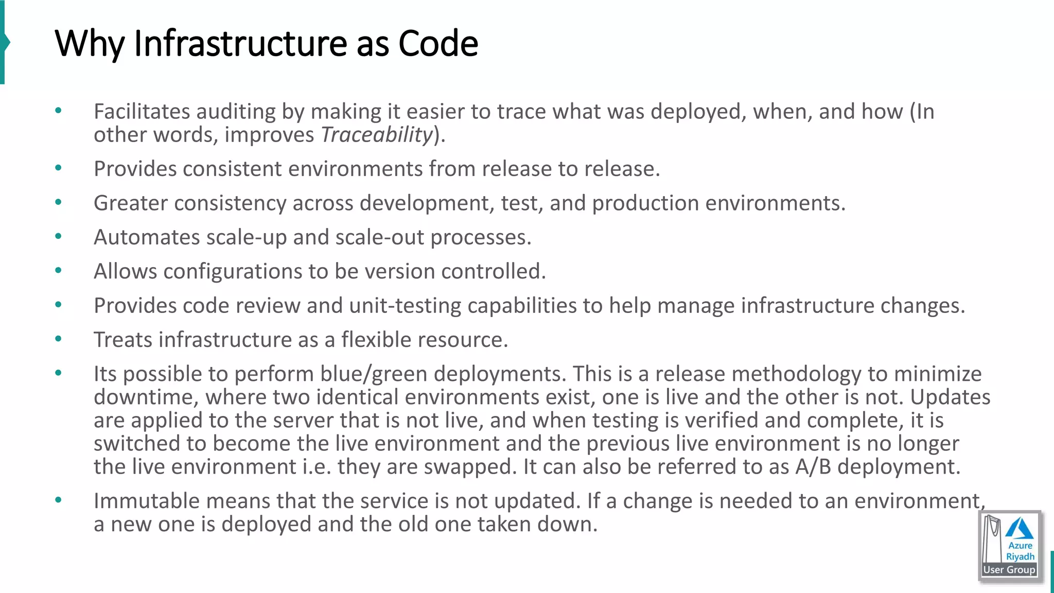 Why Infrastructure as Code
• Facilitates auditing by making it easier to trace what was deployed, when, and how (In
other words, improves Traceability).
• Provides consistent environments from release to release.
• Greater consistency across development, test, and production environments.
• Automates scale-up and scale-out processes.
• Allows configurations to be version controlled.
• Provides code review and unit-testing capabilities to help manage infrastructure changes.
• Treats infrastructure as a flexible resource.
• Its possible to perform blue/green deployments. This is a release methodology to minimize
downtime, where two identical environments exist, one is live and the other is not. Updates
are applied to the server that is not live, and when testing is verified and complete, it is
switched to become the live environment and the previous live environment is no longer
the live environment i.e. they are swapped. It can also be referred to as A/B deployment.
• Immutable means that the service is not updated. If a change is needed to an environment,
a new one is deployed and the old one taken down.
 