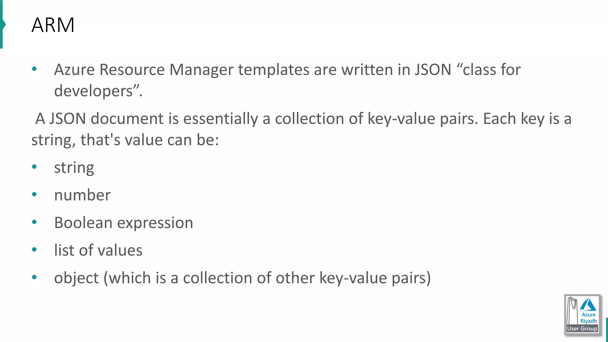 • Azure Resource Manager templates are written in JSON “class for
developers”.
A JSON document is essentially a collection of key-value pairs. Each key is a
string, that's value can be:
• string
• number
• Boolean expression
• list of values
• object (which is a collection of other key-value pairs)
ARM
 