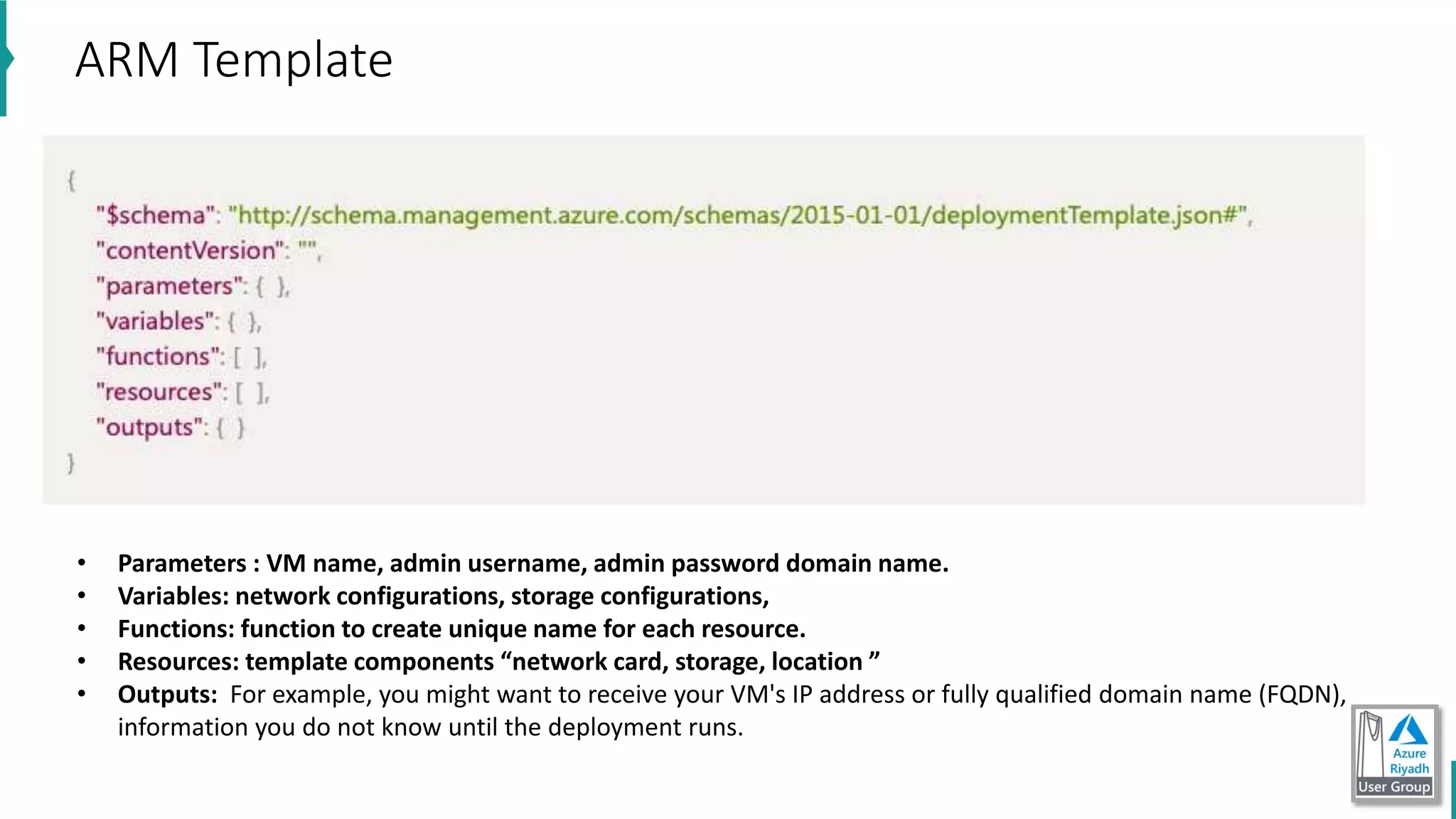 ARM Template
• Parameters : VM name, admin username, admin password domain name.
• Variables: network configurations, storage configurations,
• Functions: function to create unique name for each resource.
• Resources: template components “network card, storage, location ”
• Outputs: For example, you might want to receive your VM's IP address or fully qualified domain name (FQDN),
information you do not know until the deployment runs.
 
